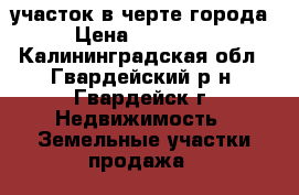 участок в черте города › Цена ­ 360 000 - Калининградская обл., Гвардейский р-н, Гвардейск г. Недвижимость » Земельные участки продажа   
